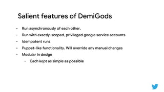 Salient features of DemiGods
- Run asynchronously of each other.
- Run with exactly-scoped, privileged google service accounts
- Idempotent runs
- Puppet-like functionality. Will override any manual changes
- Modular in design
- Each kept as simple as possible
 