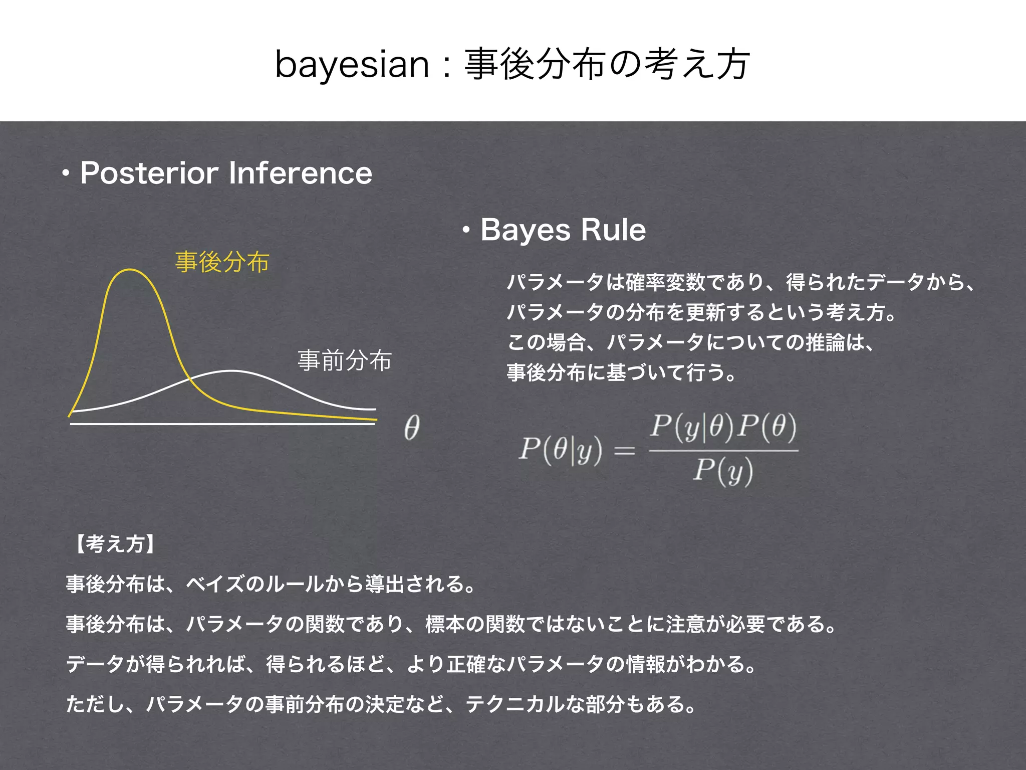 bayesian : 事後分布の考え方
・Posterior Inference
・Bayes Rule
【考え方】
事後分布は、ベイズのルールから導出される。
事後分布は、パラメータの関数であり、標本の関数ではないことに注意が必要である。
データが得られれば、得られるほど、より正確なパラメータの情報がわかる。
ただし、パラメータの事前分布の決定など、テクニカルな部分もある。
パラメータは確率変数であり、得られたデータから、
パラメータの分布を更新するという考え方。
この場合、パラメータについての推論は、
事後分布に基づいて行う。
事後分布
事前分布
 
