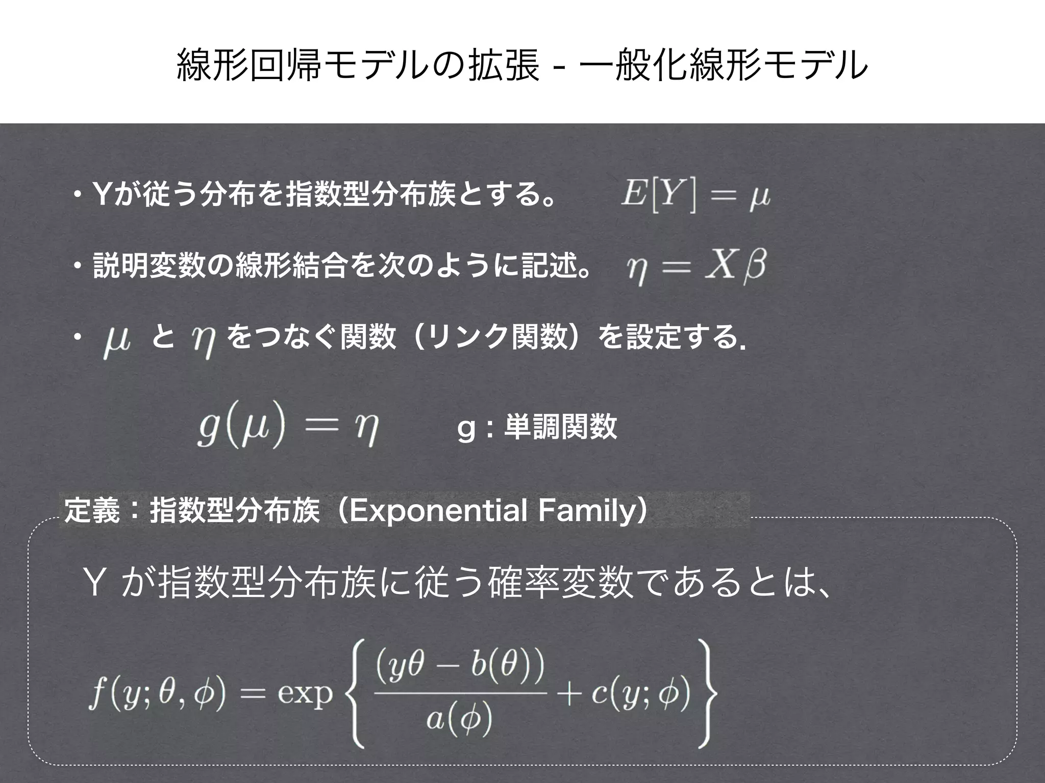 線形回帰モデルの拡張 - 一般化線形モデル
・Yが従う分布を指数型分布族とする。
・説明変数の線形結合を次のように記述。
・  と   をつなぐ関数（リンク関数）を設定する．
g : 単調関数
定義：指数型分布族（Exponential Family）
Y が指数型分布族に従う確率変数であるとは、
 