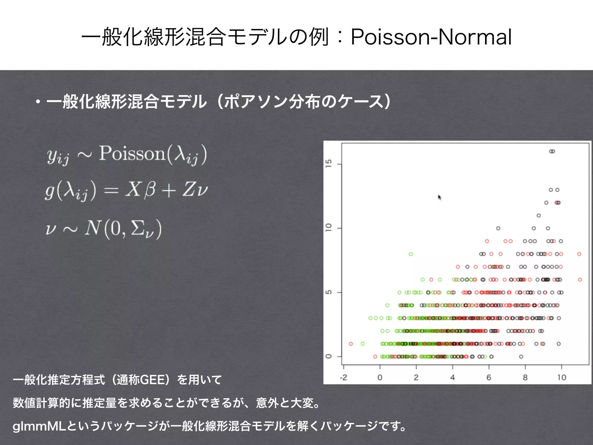 一般化線形混合モデルの例：Poisson-Normal
・一般化線形混合モデル（ポアソン分布のケース）
一般化推定方程式（通称GEE）を用いて
数値計算的に推定量を求めることができるが、意外と大変。
glmmMLというパッケージが一般化線形混合モデルを解くパッケージです。
 