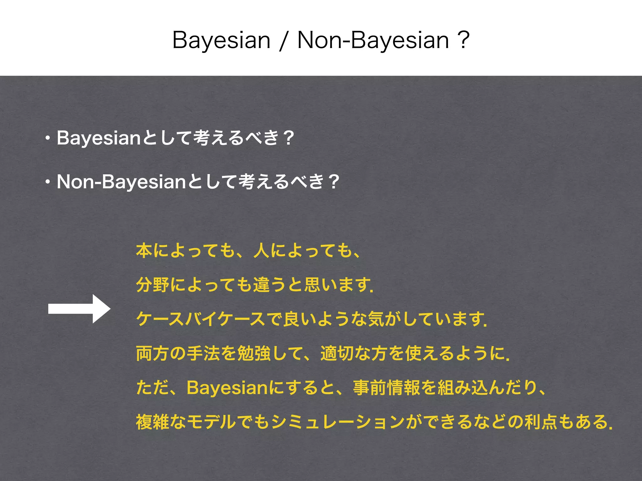 Bayesian / Non-Bayesian ?
・Bayesianとして考えるべき？
・Non-Bayesianとして考えるべき？
本によっても、人によっても、
分野によっても違うと思います．
ケースバイケースで良いような気がしています．
両方の手法を勉強して、適切な方を使えるように．
ただ、Bayesianにすると、事前情報を組み込んだり、
複雑なモデルでもシミュレーションができるなどの利点もある．
 