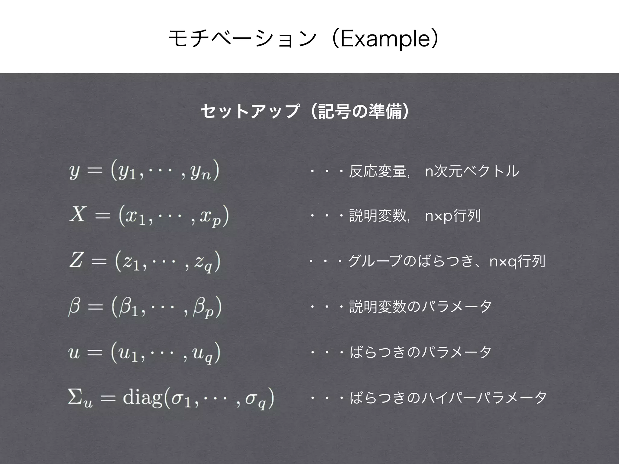 モチベーション（Example）
・・・反応変量, n次元ベクトル
・・・説明変数, n p行列
・・・グループのばらつき、n q行列
・・・説明変数のパラメータ
・・・ばらつきのパラメータ
・・・ばらつきのハイパーパラメータ
セットアップ（記号の準備）
 
