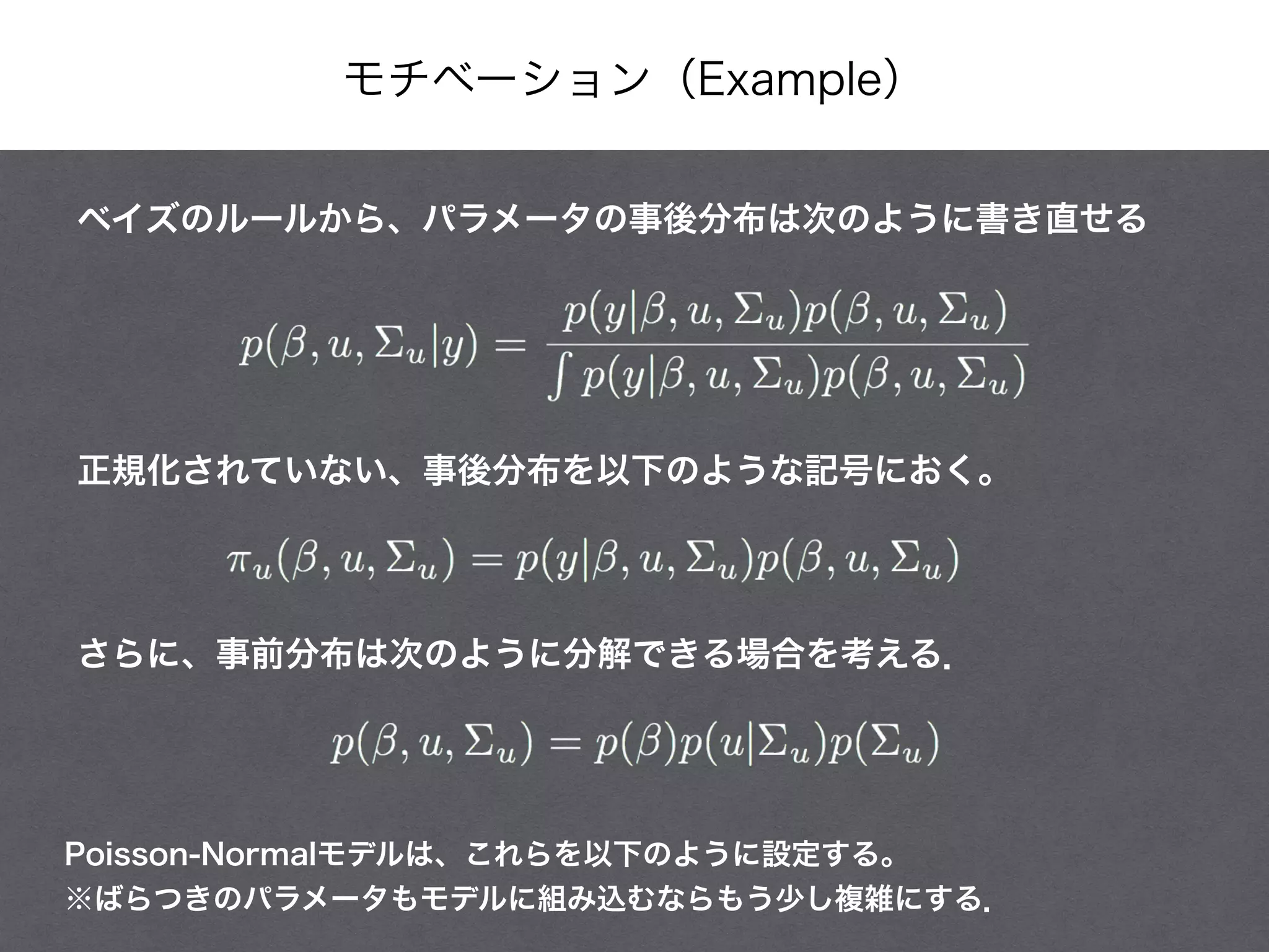 モチベーション（Example）
ベイズのルールから、パラメータの事後分布は次のように書き直せる
正規化されていない、事後分布を以下のような記号におく。
Poisson-Normalモデルは、これらを以下のように設定する。
※ばらつきのパラメータもモデルに組み込むならもう少し複雑にする．
さらに、事前分布は次のように分解できる場合を考える．
 