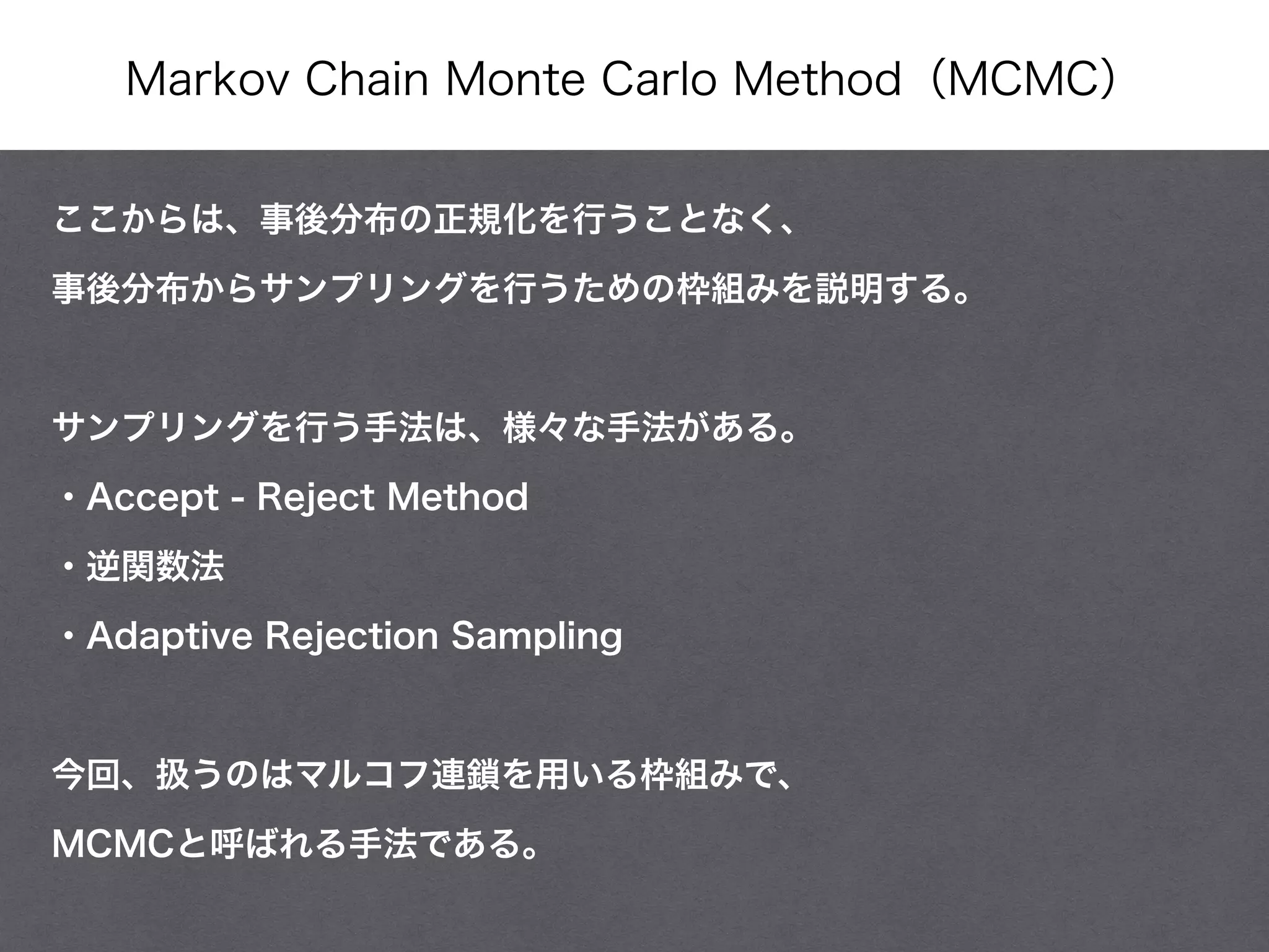 Markov Chain Monte Carlo Method（MCMC）
ここからは、事後分布の正規化を行うことなく、
事後分布からサンプリングを行うための枠組みを説明する。
!
サンプリングを行う手法は、様々な手法がある。
・Accept - Reject Method
・逆関数法
・Adaptive Rejection Sampling
!
今回、扱うのはマルコフ連鎖を用いる枠組みで、
MCMCと呼ばれる手法である。
 