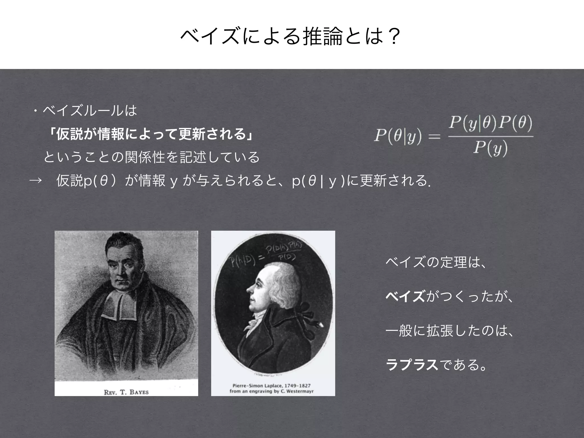 ベイズによる推論とは？
・ベイズルールは
 「仮説が情報によって更新される」
 ということの関係性を記述している
→ 仮説p(θ）が情報 y が与えられると、p(θ¦ y )に更新される．
ベイズの定理は、
ベイズがつくったが、
一般に拡張したのは、
ラプラスである。
 