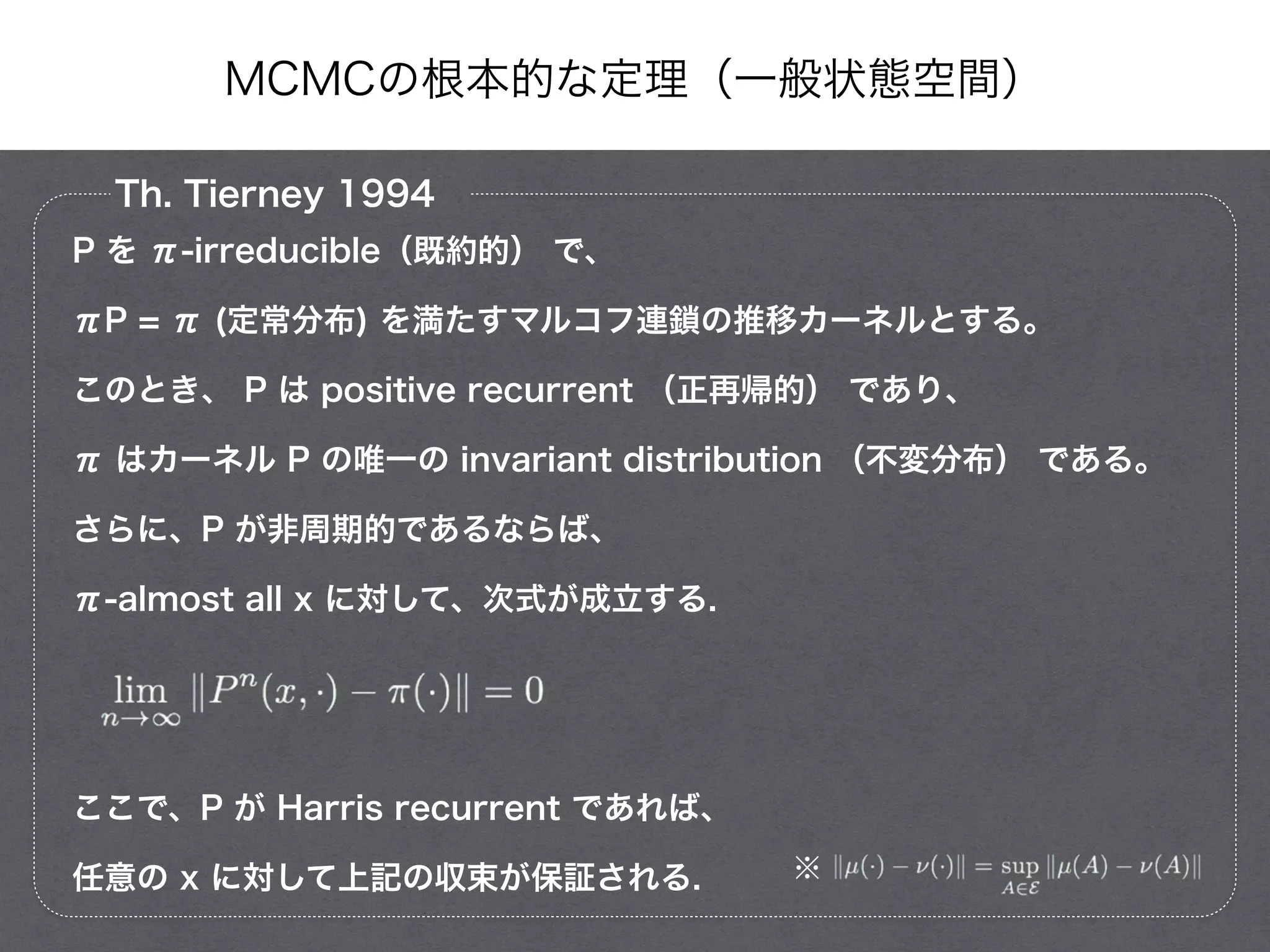 MCMCの根本的な定理（一般状態空間）
Th. Tierney 1994
P を π-irreducible（既約的） で、
πP = π (定常分布) を満たすマルコフ連鎖の推移カーネルとする。
このとき、 P は positive recurrent （正再帰的） であり、
π はカーネル P の唯一の invariant distribution （不変分布） である。
さらに、P が非周期的であるならば、
π-almost all x に対して、次式が成立する.
!
!
ここで、P が Harris recurrent であれば、
任意の x に対して上記の収束が保証される. ※
 