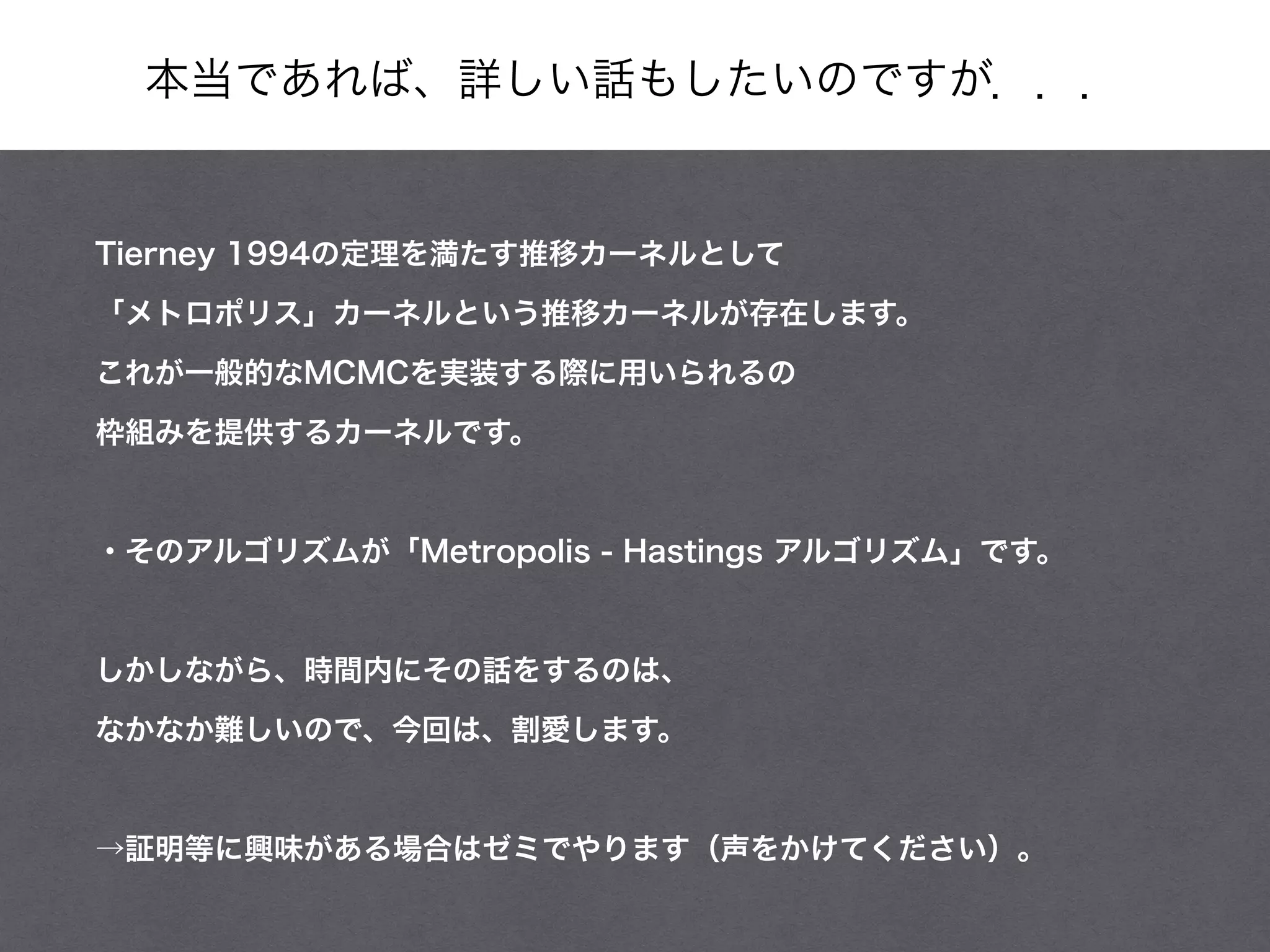 本当であれば、詳しい話もしたいのですが．．．
Tierney 1994の定理を満たす推移カーネルとして
「メトロポリス」カーネルという推移カーネルが存在します。
これが一般的なMCMCを実装する際に用いられるの
枠組みを提供するカーネルです。
!
・そのアルゴリズムが「Metropolis - Hastings アルゴリズム」です。
!
しかしながら、時間内にその話をするのは、
なかなか難しいので、今回は、割愛します。
!
→証明等に興味がある場合はゼミでやります（声をかけてください）。
 