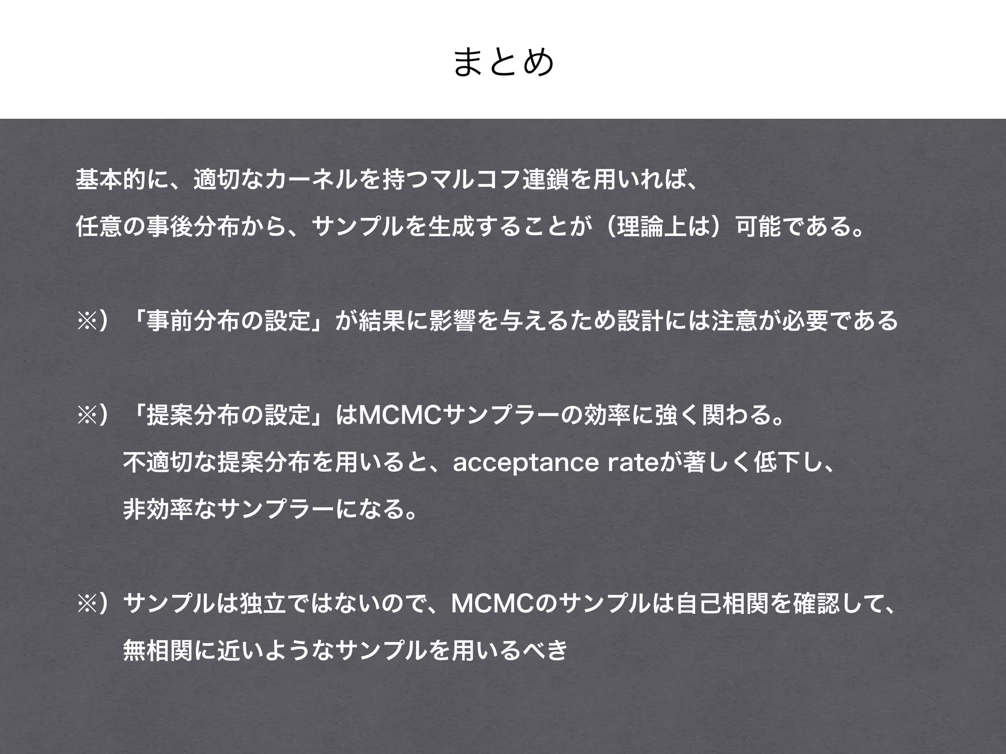 まとめ
基本的に、適切なカーネルを持つマルコフ連鎖を用いれば、
任意の事後分布から、サンプルを生成することが（理論上は）可能である。
!
※）「事前分布の設定」が結果に影響を与えるため設計には注意が必要である
!
※）「提案分布の設定」はMCMCサンプラーの効率に強く関わる。
  不適切な提案分布を用いると、acceptance rateが著しく低下し、
  非効率なサンプラーになる。
!
※）サンプルは独立ではないので、MCMCのサンプルは自己相関を確認して、
  無相関に近いようなサンプルを用いるべき
 