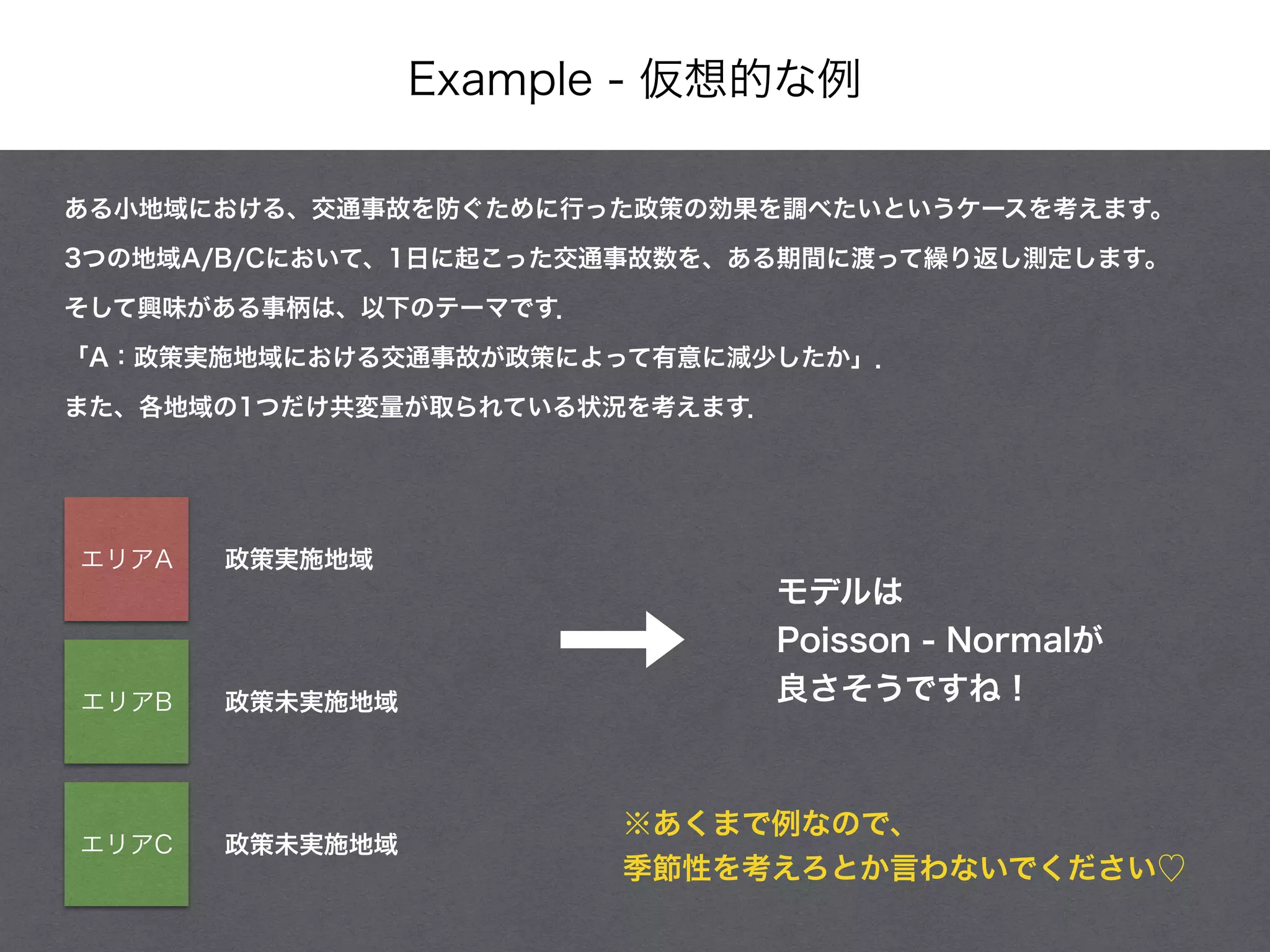 Example - 仮想的な例
ある小地域における、交通事故を防ぐために行った政策の効果を調べたいというケースを考えます。
3つの地域A/B/Cにおいて、1日に起こった交通事故数を、ある期間に渡って繰り返し測定します。
そして興味がある事柄は、以下のテーマです．
「A：政策実施地域における交通事故が政策によって有意に減少したか」．
また、各地域の1つだけ共変量が取られている状況を考えます．
政策実施地域エリアA
エリアB
エリアC
政策未実施地域
政策未実施地域
モデルは
Poisson - Normalが
良さそうですね！
※あくまで例なので、
季節性を考えろとか言わないでください♡
 