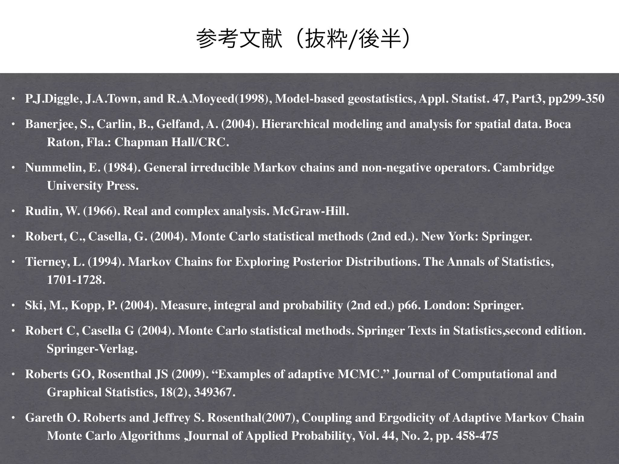 参考文献（抜粋/後半）
• P.J.Diggle, J.A.Town, and R.A.Moyeed(1998), Model-based geostatistics, Appl. Statist. 47, Part3, pp299-350 	

• Banerjee, S., Carlin, B., Gelfand, A. (2004). Hierarchical modeling and analysis for spatial data. Boca
Raton, Fla.: Chapman Hall/CRC.	

• Nummelin, E. (1984). General irreducible Markov chains and non-negative operators. Cambridge
University Press. 	

• Rudin, W. (1966). Real and complex analysis. McGraw-Hill. 	

• Robert, C., Casella, G. (2004). Monte Carlo statistical methods (2nd ed.). New York: Springer. 	

• Tierney, L. (1994). Markov Chains for Exploring Posterior Distributions. The Annals of Statistics,
1701-1728. 	

• Ski, M., Kopp, P. (2004). Measure, integral and probability (2nd ed.) p66. London: Springer. 	

• Robert C, Casella G (2004). Monte Carlo statistical methods. Springer Texts in Statistics,second edition.
Springer-Verlag. 	

• Roberts GO, Rosenthal JS (2009). “Examples of adaptive MCMC.” Journal of Computational and
Graphical Statistics, 18(2), 349367. 	

• Gareth O. Roberts and Jeffrey S. Rosenthal(2007), Coupling and Ergodicity of Adaptive Markov Chain
Monte Carlo Algorithms ,Journal of Applied Probability, Vol. 44, No. 2, pp. 458-475
 