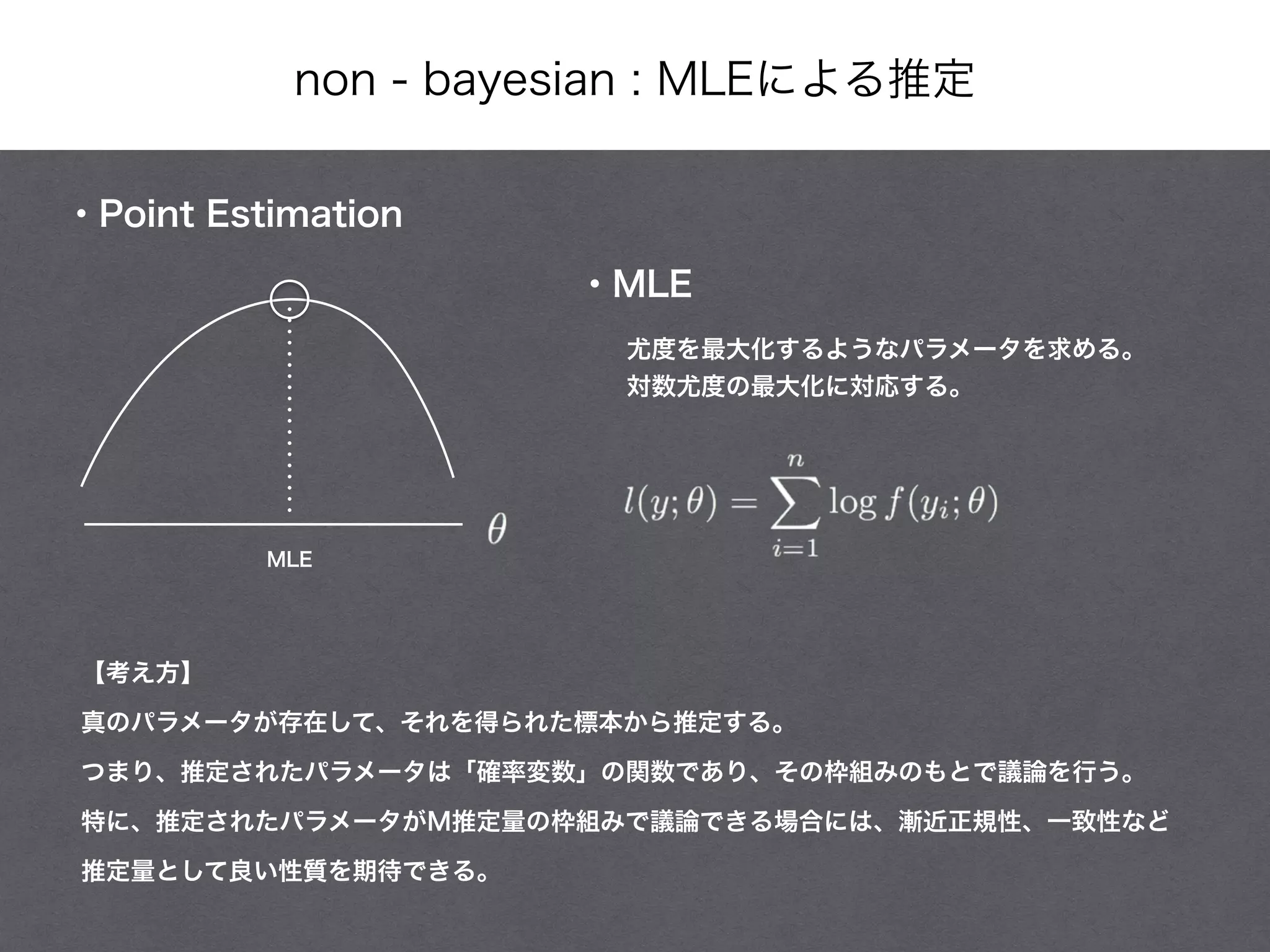non - bayesian : MLEによる推定
・Point Estimation
・MLE
MLE
尤度を最大化するようなパラメータを求める。
対数尤度の最大化に対応する。
【考え方】
真のパラメータが存在して、それを得られた標本から推定する。
つまり、推定されたパラメータは「確率変数」の関数であり、その枠組みのもとで議論を行う。
特に、推定されたパラメータがM推定量の枠組みで議論できる場合には、漸近正規性、一致性など
推定量として良い性質を期待できる。
 