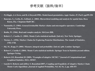 参考文献（抜粋/後半）
• P.J.Diggle, J.A.Town, and R.A.Moyeed(1998), Model-based geostatistics, Appl. Statist. 47, Part3, pp299-350 	

• Banerjee, S., Carlin, B., Gelfand, A. (2004). Hierarchical modeling and analysis for spatial data. Boca
Raton, Fla.: Chapman Hall/CRC.	

• Nummelin, E. (1984). General irreducible Markov chains and non-negative operators. Cambridge
University Press. 	

• Rudin, W. (1966). Real and complex analysis. McGraw-Hill. 	

• Robert, C., Casella, G. (2004). Monte Carlo statistical methods (2nd ed.). New York: Springer. 	

• Tierney, L. (1994). Markov Chains for Exploring Posterior Distributions. The Annals of Statistics,
1701-1728. 	

• Ski, M., Kopp, P. (2004). Measure, integral and probability (2nd ed.) p66. London: Springer. 	

• Robert C, Casella G (2004). Monte Carlo statistical methods. Springer Texts in Statistics,second edition.
Springer-Verlag. 	

• Roberts GO, Rosenthal JS (2009). “Examples of adaptive MCMC.” Journal of Computational and
Graphical Statistics, 18(2), 349367. 	

• Gareth O. Roberts and Jeffrey S. Rosenthal(2007), Coupling and Ergodicity of Adaptive Markov Chain
Monte Carlo Algorithms ,Journal of Applied Probability, Vol. 44, No. 2, pp. 458-475
 
