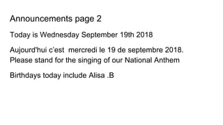 Announcements page 2
Today is Wednesday September 19th 2018
Aujourd'hui c’est mercredi le 19 de septembre 2018.
Please stand for the singing of our National Anthem
Birthdays today include Alisa .B
 