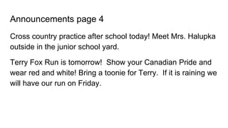Announcements page 4
Cross country practice after school today! Meet Mrs. Halupka
outside in the junior school yard.
Terry Fox Run is tomorrow! Show your Canadian Pride and
wear red and white! Bring a toonie for Terry. If it is raining we
will have our run on Friday.
 