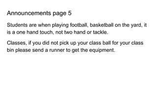 Announcements page 5
Students are when playing football, basketball on the yard, it
is a one hand touch, not two hand or tackle.
Classes, if you did not pick up your class ball for your class
bin please send a runner to get the equipment.
 