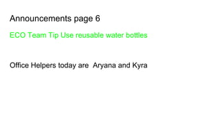 Announcements page 6
ECO Team Tip Use reusable water bottles
Office Helpers today are Aryana and Kyra
 