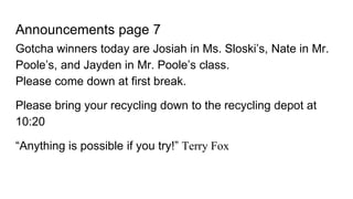 Announcements page 7
Gotcha winners today are Josiah in Ms. Sloski’s, Nate in Mr.
Poole’s, and Jayden in Mr. Poole’s class.
Please come down at first break.
Please bring your recycling down to the recycling depot at
10:20
“Anything is possible if you try!” Terry Fox
 