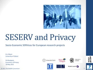 SESERV and Privacy
      Socio-Economic SERVices for European research projects


      Eric Meyer
      University of Oxford

      FIA Budapest,
      Economics of Privacy
      18 May 2011

© 2011 The SESERV Consortium                                   1
 