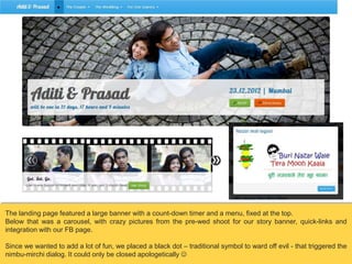 The landing page featured a large banner with a count-down timer and a menu, fixed at the top.
Below that was a carousel, with crazy pictures from the pre-wed shoot for our story banner, quick-links and
integration with our FB page.
Since we wanted to add a lot of fun, we placed a black dot – traditional symbol to ward off evil - that triggered the
nimbu-mirchi dialog. It could only be closed apologetically 

 