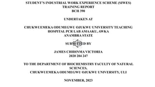 STUDENT’S INDUSTRIAL WORK EXPERIENCE SCHEME (SIWES)
TRAINING REPORT
BCH 390
UNDERTAKEN AT
CHUKWUEMEKA ODUMEGWU OJUKWU UNIVERSITY TEACHING
HOSPITAL PCR LAB AMAAKU, AWKA
ANAMBRA STATE
SUBMITTED BY
JAMES CHIDINMA VICTORIA
2020 204 247
TO THE DEPARTMENT OF BIOCHEMISTRY FACULTY OF NATURAL
SCIENCES,
CHUKWUEMEKA ODUMEGWU OJUKWU UNIVERSITY, ULI
NOVEMBER, 2023
 