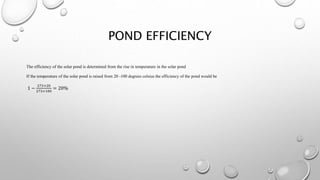 POND EFFICIENCY
The efficiency of the solar pond is determined from the rise in temperature in the solar pond
If the temperature of the solar pond is raised from 20 -100 degrees celsius the efficiency of the pond would be
1 −
273+20
273+100
= 20%
 