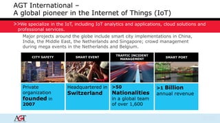 AGT International – 
A global pioneer in the Internet of Things (IoT) 
We specialize in the IoT, including IoT analytics and applications, cloud solutions and 
professional services. 
Major projects around the globe include smart city implementations in China, 
India, the Middle East, the Netherlands and Singapore; crowd management 
during mega events in the Netherlands and Belgium. 
Private 
organization 
founded in 
2007 
Headquartered in 
Switzerland 
>1 Billion 
annual revenue 
>50 
Nationalities 
in a global team 
of over 1,600 
CITY SAFETY SMART EVENT 
TRAFFIC INCIDENT 
MANAGEMENT 
SMART PORT 
 