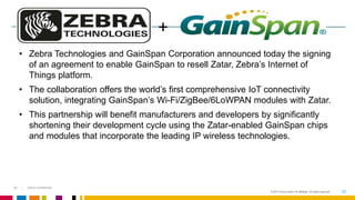 • Zebra Technologies and GainSpan Corporation announced today the signing 
of an agreement to enable GainSpan to resell Zatar, Zebra’s Internet of 
Things platform. 
• The collaboration offers the world’s first comprehensive IoT connectivity 
solution, integrating GainSpan’s Wi-Fi/ZigBee/6LoWPAN modules with Zatar. 
• This partnership will benefit manufacturers and developers by significantly 
shortening their development cycle using the Zatar-enabled GainSpan chips 
and modules that incorporate the leading IP wireless technologies. 
© 2013 Cisco and/or its affiliates. All rights reserved. 20 
20 Zebra Confidential 
+ 
 