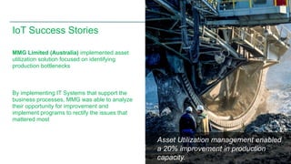 Asset Utilization management enabled 
a 20% improvement in production 
capacity. 
© 2013 Cisco and/or its affiliates. All rights reserved. 9 
IoT Success Stories 
MMG Limited (Australia) implemented asset 
utilization solution focused on identifying 
production bottlenecks 
By implementing IT Systems that support the 
business processes, MMG was able to analyze 
their opportunity for improvement and 
implement programs to rectify the issues that 
mattered most 
 