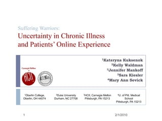 Suffering Warriors:Uncertainty in Chronic Illnessand Patients’ Online Experience 1Kateryna Kuksenok 2Kelly Waldman 3Jennifer Mankoff 3Sara Kiesler 4Mary Ann Sevick 9/29/2009 1 