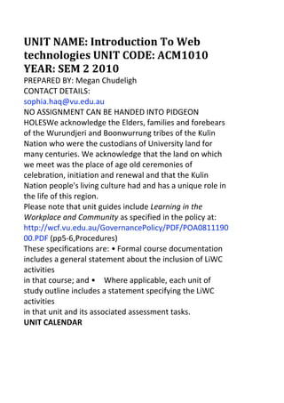 UNIT NAME: Introduction To Web technologies UNIT CODE: ACM1010 YEAR: SEM 2 2010<br />PREPARED BY: Megan Chudeligh<br />CONTACT DETAILS:<br />sophia.haq@vu.edu.au<br />NO ASSIGNMENT CAN BE HANDED INTO PIDGEON HOLESWe acknowledge the Elders, families and forebears of the Wurundjeri and Boonwurrung tribes of the Kulin Nation who were the custodians of University land for many centuries. We acknowledge that the land on which we meet was the place of age old ceremonies of celebration, initiation and renewal and that the Kulin Nation people's living culture had and has a unique role in the life of this region.<br />Please note that unit guides include Learning in the Workplace and Community as specified in the policy at: http://wcf.vu.edu.au/GovernancePolicy/PDF/POA081119000.PDF (pp5-6,Procedures)<br />These specifications are: •Formal course documentation includes a general statement about the inclusion of LiWC activities<br />in that course; and •Where applicable, each unit of study outline includes a statement specifying the LiWC activities<br />in that unit and its associated assessment tasks.<br />UNIT CALENDAR<br />Week<br />Topic<br />Assessment<br />Notes<br />1 26th July<br />Intro to Course What are Web technologies?<br />Blog and presentation throughout semester<br />2 2nd Aug<br />History of the Internet and intro to HTML<br />3 9th Aug<br />Interviewing Clients<br />4 16th Aug<br />Web 2.0<br />Interview Luke Low this week.<br />5 23 Aug<br />Audience and Intent<br />6 30 Aug<br />Interface Design<br />Website Proposal due in class.<br />7 6th Sept<br />Online Privacy<br />8 13 Sept<br />Copyright, and Ethics<br />9 20th Sept<br />Open Source Project<br />BREAK: 27th September to 1st October (Back to uni on Monday 4th October)<br />10 4th Oct<br />Making Money from the Web<br />11 11th Oct<br />Web and the Arts<br />12 18th Oct<br />Future and Security<br />Final Site Due<br />22nd October<br />1<br />GENERAL INFORMATION<br />Scholarly Writing<br />An academic course of study requires students to read and rely on the research data, reasoned arguments and insights of others. Part of what it means to be a ‘scholar’ is to engage with the work of others, either to extend or refine one’s own ideas or to critique the work of others. Acceptable practice involves giving credit where credit is due, that is, acknowledging the work of others in your own work.<br />Website<br />The Faculty of Arts, Education and Human Development hosts a website which contains a number of documents which you will find useful. The address for this is:<br />On this site you will find: How to select your units and work out your timetable – this offers an overview of degree structures.<br />The timetable – here you will find the times of classes and the rooms where they are held. It is worth checking these details close to the start of semester in case anything has changed.<br />Useful web addresses – this shows you how to access your VU email address. You will find that the faculty, your lecturers and tutors will send you important emails during the semester and it is crucial that you are able to access this information.<br />Assignment cover sheets – you can download these sheets here. Students’ rights and responsibilities – this is a list of what you can expect from studying at university, and what the university<br />expects from you.<br />Plagiarism – there is a student’s guide to plagiarism, how to avoid it and the penalties involved in engaging in plagiarism or academic dishonesty available here.<br />Essay guide online – here you fill find a guide to the writing and presenting of essays. It contains an overview of structuring essays, of providing comprehensive references (Oxford, Harvard and APA) and of compiling a reference list.<br />Much of this general information, and related information, is directly accessible through your FAEHD USB Tool Kit, and includes links to `First Class Talk’ where you can direct via internet connection any specific questions and receive an answer within a day.<br />Student Feedback and Complaints<br />VU students are encouraged to provide feedback to help us develop and improve our courses, teaching, facilities and services. If there is something you are not happy with and you have not succeeded in resolving the matter informally, you can make a formal complaint to the University, which will be investigated to find a resolution. You can seek assistance in making a complaint from a Student Advisor. For more information go to www.vu.edu.au/current-students/student-essentials/student- feedback-and-complaints or +61 3 9919 4360 (student adviser) or 9919 9562 (equity office)<br />Educating for Sustainability<br />To reduce our carbon footprint, and in line with the VU Environment Management Plan http://intranet.vu.edu.au/facilities/Environment.asp, the Faculty has adopted Sustainability Guidelines for the Submission of Student Assessment. Please refer to these when considering printing material and submitting assessment. You can find the Guidelines & make suggestions for further actions http://intranet.vu.edu.au/AEHD/Teaching%20and%20Learning.asp<br />http://www.vu.edu.au/Faculties_and_TAFE/Arts_Education_and_Human_Development<br />2<br />Student Evaluation System – SES - Data & Reports<br />SES is the Student Evaluation Survey, the name for the combined student evaluation instruments. SES consists of the Student Evaluation of Unit (SEU) and Student Evaluation of Teaching (SET). Students are asked to complete the SEU and SET near the end of this unit of study. You can complete the SES online or on paper at the discretion of your Unit of Study Coordinator.<br />Other useful information: Teaching and Learning Support (http://tls.vu.edu.au/students.htm)– there are a number of academic support services offered<br />to students which include:<br />•Study skills workshops •Transitional issues for students new to higher education •FAQs - the questions often asked by students •Skills needed for your studies e.g. oral presentations •General study skills - What is a lecture? What is a tutorial? •Exam techniques •Writing academic essays •Information specific to particular units or courses •Postgraduate and international students • Mentoring • Plagiarism<br />3<br />Handing in assignments<br />•Students at no point in times should hand in a physical copy of the work to your tutor, students must only submit their work via vuacm1010@gmail.com<br />•Groups must have their blogs on the wordpress.com platform •Student assignments must adhere with the student charter and all relevant VU policies •Students must submit doc or pdf documents for the second assignment •Students must upload their website on the prescribed VU server, EMAIL SUBMISSIONS WILL NOT BE GRADED •Students must email the URL of the website for submission •Students must submit a PHSYICAL student cover sheet to their tutor with all assignments •Failure to meet the above requirements may results in the students having to resubmit the work and which may results<br />in the student handing in the assignment late<br />Penalties for late assignments<br />Late submission –2 marks each working days. Over 5 days late maximum mark 50.<br />Special consideration<br />If you feel that illness or personal difficulties have impaired your performance you may ask for Special Consideration which can facilitate late submission, and alternative arrangements for assignments. This can cover both emotional and physical difficulties. You need to contact a student counsellor to arrange this.<br />Arrangements for Students with a Disability<br />Please arrange a meeting with the unit coordinator<br />INTRODUCTION<br />The World Wide Web has become a primary communication tool for individuals, communities, organisations and corporations. Developments in online technology are changing the way organisations operate, and also encouraging the development of new art forms. A complex understanding of the ways in which the Web functions, and of the skills needed to create web content, is essential for all communication professionals. Students undertaking this unit will research the impact of web technologies in the fields of Education, Creative Arts, Public Relations and Digital Media. In this unit students will: contribute to an electronic bulletin board to discuss current issues; construct a blog to review a journal article; interview clients and develop a live website. Students will develop the basic skills and knowledge required to create and utilise effective web technologies, using professional level software.<br />Format:<br />Three hours per week for one semester comprising a one-hour lecture and two-hour workshop.<br />Class Materials:<br />Students are required to have portable data storage device for this class. This can be in the form of USB stick, external hard drive, etc.<br />Class readings and text will be available online & on the bulletin board for all required readings.<br />Staff:<br />The unit coordinator lists the teaching staff, their responsibilities, their contact details and their consultation hours.<br />Supplementary Assessment:<br />In accordance to university policy any students who receive a mark of 45% to 49% will automatically be eligible to pass the unit by submitting another assessment item. You will need to see the unit coordinator within two weeks, who will assign this supplementary assessment item at the end of the semester.<br />4<br />Learning Outcomes:<br />On successful completion of this unit, students are expected to be able to: 1.Demonstrate a foundational knowledge of specific computer systems; 2.Create a website and a blog using a variety of professional tools; 3.Apply basic interface design and usability theory; 4.Identify the processes for good practice in teamwork and team dynamics in production and research, and apply these<br />in their own practice; 5.Describe the changes to web practices brought about by Web 2 initiatives; 6.Critically examine existing web products.<br />5<br />UNIT OUTLINE Week 1 Topic: : Introduction to the Computing environment<br />Introduction to working within the digital media labs and also how the course operates including information on online resources and communication within the unit.<br />Workshop<br />•Student teams formed and negotiation of research topic for each team, •Team blogs set up, •Wordpress exercise,<br />Week 2 Topic: History of the Internet and HTML<br />The Internet is a relatively new facility that has rapidly grown and evolved. Development of varying functionality has seen growth in commercial activity and more recently into social networking. To understand the varied directions it is important to understand the background of development, the initial aims of those involved in development and how these aims are still guiding much activity.<br />Workshop<br />•HTML Exercises, •Presentation schedule established, •Authorisation of final research topic for each team.<br />Week 3 Topic: Interviewing Clients<br />Communication plays a vital role in the creative industries. Knowing what your client wants and needs and maintaining effective communication is a key determent of a successful project. It's important to ask the right questions and negotiate to ensure your client is satisfied with their investment and you are satisfied with the quality of work your produce.<br />Workshop<br />•Team to continue research topic, •Demonstration of social networking tools, •Introduction to Website software—what can you do with Word press/ Dreamweaver/ Ning, •View sample proposals.<br />Week 4 Topic: Web 2.0 and Beyond<br />What are the technologies that now make up web 2.0 How has it changed the way we use the web and how has it changed the ways we communicate as a society. How do social networking tools continue the principles that led to the “invention of the web”?<br />Workshop<br />•Intro to Fireworks, •Image optimisation exercises,<br />6<br />•Interview client<br />Week 5 Topic: Audience and Intent<br />•Most websites have an aim or intent. It may be informational. Commercial, entertainment, service provision etc. How do we ensure that the aim is achieved?<br />•Why is the audience important in website development? How do we know who our audience are and how do we communicate the aim to our audience?<br />•Development and design process •Audience analysis and profiling<br />Workshop<br />•Image slicing • Profiling<br />Week 6 Topic: User Interface Design<br />Interface design is not just about placing graphics on a screen. It must also address issues of interactivity and functionality. This week we will look at theories behind User Interface Design and how these theories can be applied to website design.<br />Workshop<br />•Design analysis •Plan documents discussion •Usability testing<br />Week 7 Topic: Online Privacy<br />The Internet is a conglomerate of information, much of which is personal user data. This includes details such as out addresses, bank card details, phone number, hobbies, videos, pictures etc. Who can use this information and to what purpose? How can we ensure the privacy of web users?<br />Workshop<br />•Dreamweaver Layout •Site structure and file management<br />Week 8 Topic: Copyright, and Ethics<br />Rapid changes in technology have created unpredicted problems in copyright. Free and easy access to Internet technology has created opportunities for the less ethical to reach wide audiences. This week we will have a guest lecturer to outline current copyright issues in the digital environment and discuss ethical behaviour in the digital world.<br />Workshop<br />•Dreamweaver exercises - CSS •File management<br />7<br />Week 9 Topic: Open Source Project<br />Open source software allows users to view, edit, and study code of some software. This has many advantages for programmers and businesses looking to implement software which caters to their needs. We will have a look at some open source software and the advantages for its users and programmers.<br />Workshop<br />•Blog Presentation •Dreamweaver exercises •Meta Data •Site building<br />Week 10 Topic: Making Money from the Web<br />Commercial licensing of the Internet led to an explosion in the growth of technology and applications. Organisations and companies have had to change traditional practises to adapt to new markets that the Internet has provided.<br />Workshop<br />•Blog Presentation •Dreamweaver exercises •Site building •FTP exercise<br />Week 11 Topic: Web and the Arts<br />Creative professionals have been utilising the web as a means for increased distribution of creative works. It has often been this group of people who have pushed new technologies in ways not predicted and in the process new art forms have developed. How are the Creative Industries using the Web to increase both their commercial success and to create new and innovative practises?<br />Workshop<br />•Blog Presentation • Dreamweaver •FTP exercise.<br />Week 12 Topic: Future of the Web & Security<br />Where is technology headed? What can we expect in the next 10, 20 30 years. Will twitter survive or evolve?? How to work out what is next?<br />Workshop<br />•Bug testing and, •FTP to server.<br />ASSESSMENT<br />The assessment for this unit is as follows: The assessment for this unit is as follows:<br />1. 2. 3.<br />Assessment 130% Assessment 230% Assessment 340% Total100%<br />Paragraph on the submission of assignments including:<br />•Students at no point in times should hand in a physical copy of the work to your tutor, students must only submit their work via vuacm1010@gmail.com<br />•Groups must have their blogs on the wordpress.com platform •Student assignments must adhere with the student charter and all relevant VU policies •Students must submit doc or pdf documents for the second assignment •Students must upload their website on the prescribed VU server, EMAIL SUBMISSIONS WILL NOT BE GRADED •Students must email the URL of the website for submission •Students must submit a PHSYICAL student cover sheet to their tutor with all assignments •Failure to meet the above requirements may results in the students having to resubmit the work and which may results<br />in the student handing in the assignment late<br />All assignments must be submitted by 5pm of the day prescribed, failure to meet this deadline will result in a student losing 2 marks per working day, after five days students top mark is 50%.<br />1. Assignment 1: Blog & Presentation (30%)<br />Students will work in teams (max of three students per team) to investigate one aspect of current Web technology/application within the teams chosen professional area (e.g. Teaching, Public Relations, Creative Arts, Health etc...)<br />Each team will establish a blog on wordpress.com to record responses and discussion of the chosen area and will present findings via a tutorial presentation.<br />Length: Equivalent to 1200 words Value: 30% (individual mark 15% for blog content and 15% group mark for presentation) Details: See detailed assessment sheet Due date: Scheduled throughout semester<br />2. Assessment 2: Website Documentation (30%)<br />For the purposes of this assessment task you are to develop a set of design specifications for a website for a non-profit organisation (a list of organisations will be distributed in class – students may pick their own organisation but it must be approved by your tutor).<br />Length: 1500 words Details: See detailed assessment sheet Value: 30% Due date: Week 6, closing time 5pm<br />3. Assessment 3: Website Prototype (40%)<br />•Your major assignment this semester is to create a website prototype. This means that it will be a sample of a larger site that displays the skills that you have learnt this semester. The prototype will be for the non-profit organisation chosen in Assessment 2. The finished website should consist of at least three interlinked pages. It must be a site which promotes a non-profit, charitable organisation.<br />Length: 3-5 web pages Details: See detailed assessment sheet Value: 40% Due date: Week 12, closing time 5pm<br />11<br />Assessment Grades<br />HDHigh Distinction<br />DDistinction<br />CCredit<br />PPass<br />N1Fail<br />N2Low Fail<br />80-100<br />70-79<br />60-69<br />50-59<br />40-49<br />0-39<br />•High level of original thinking •Very high level of critical thinking and<br />reflection •Appreciation of complexity •High quality structure and expression •Scholarly in citing ideas of others<br />•Some original thinking •High level of critical thinking and reflection •Appreciation of complexity •Scholarly in citing ideas of others •Very clear, well developed argument •Coherent structure and flow of ideas<br />•Access to multiple literature sources ‘well read’<br />•Integration of literature and argument •Clear, well developed argument which<br />illustrates some understanding of complexity<br />in issues •Coherent structure and flow of ideas •Statements supported by evidence and facts •References well using Harvard<br />•Evidence of structure •Uses Harvard referencing •Addresses the topic •Attempts to analyse – more than simply<br />descriptive •Demonstration of basic understanding of<br />concepts being used •Arguments understandable to audience /<br />reader<br />•Poor evidence of structure •Errors in using Harvard referencing •Doesn’t address the topic adequately •Very little analysis – mainly descriptive •Poor understanding of concepts being used •Arguments often not understandable to<br />audience/reader<br />•Poor evidence of structure •Failure to use or many errors in using<br />Harvard referencing •Doesn’t address the topic •Very little or no analysis – mainly descriptive •Poor understanding of concepts being used •Arguments not understandable to<br />audience/reader.<br />12<br />13<br />