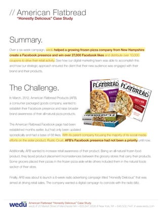 // A merican Flatbread
   
      “Honestly Delicious” Case Study




Summary.
Over a six week campaign, wedü helped a growing frozen pizza company from New Hampshire
create a Facebook presence and win over 27,000 Facebook likes and distribute over 10,000
coupons to drive their retail activity. See how our digital marketing team was able to accomplish this
and how our strategic approach ensured the client that their new audience was engaged with their
brand and their products.




The Challenge.
In March, 2012, American Flatbread Products (AFB),
a consumer packaged goods company, wanted to
establish their Facebook presence and raise broader
brand awareness of their all-natural pizza products.


The American Flatbread Facebook page had been
established months earlier, but had only been updated
sporadically and had a base of 68 likes. With its parent company focusing the majority of its social media
efforts on the sister product, Rustic Crust, AFB’s Facebook presence had not been a priority until now.


Additionally, AFB wanted to increase retail awareness of their product. Being an all-natural frozen food
product, they faced product placement inconsistencies between the grocery stores that carry their products.
Some grocers placed their pizzas in the frozen pizza aisle while others included them in the natural foods
section of their store.


Finally, AFB was about to launch a 6-week radio advertising campaign titled “Honestly Delicious” that was
aimed at driving retail sales. The company wanted a digital campaign to coincide with the radio blitz.




                American Flatbread “Honestly Delicious” Case Study
                wedü // 20 Market Street // Manchester NH – 603.647.9338 // New York, NY – 646.502.7447 // www.wedu.com
 