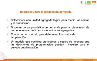 Requisitos para la planeación agregada
 Seleccionar una unidad agregada lógica para medir las ventas
y la producción.
 Disponer de un pronóstico de demanda para la planeación de
un periodo intermedio en estas unidades agregadas.
 Contar con un método para determinar los costos de
la operación.
 Un modelo que combina pronósticos y costos de manera que
las decisiones de programación puedan hacerse para el
periodo de planeación
 