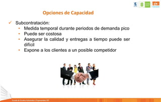 Opciones de Capacidad
 Subcontratación:
• Medida temporal durante periodos de demanda pico
• Puede ser costosa
• Asegurar la calidad y entregas a tiempo puede ser
difícil
• Expone a los clientes a un posible competidor
 