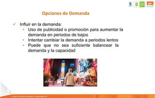 Opciones de Demanda
 Influir en la demanda:
• Uso de publicidad o promoción para aumentar la
demanda en periodos de bajos
• Intentar cambiar la demanda a periodos lentos
• Puede que no sea suficiente balancear la
demanda y la capacidad
 