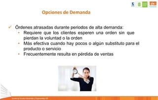 Opciones de Demanda
 Órdenes atrasadas durante periodos de alta demanda:
• Requiere que los clientes esperen una orden sin que
pierdan la voluntad o la orden
• Más efectiva cuando hay pocos o algún substituto para el
producto o servicio
• Frecuentemente resulta en pérdida de ventas
 
