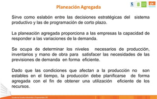 Planeación Agregada
Sirve como eslabón entre las decisiones estratégicas del sistema
productivo y las de programación de corto plazo.
La planeación agregada proporciona a las empresas la capacidad de
responder a las variaciones de la demanda.
Se ocupa de determinar los niveles necesarios de producción,
inventarios y mano de obra para satisfacer las necesidades de las
previsiones de demanda en forma eficiente.
Dado que las condiciones que afectan a la producción no son
estables en el tiempo, la producción debe planificarse de forma
agregada con el fin de obtener una utilización eficiente de los
recursos.
 