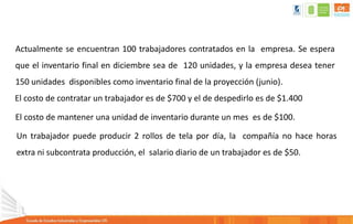 Actualmente se encuentran 100 trabajadores contratados en la empresa. Se espera
que el inventario final en diciembre sea de 120 unidades, y la empresa desea tener
150 unidades disponibles como inventario final de la proyección (junio).
El costo de contratar un trabajador es de $700 y el de despedirlo es de $1.400
El costo de mantener una unidad de inventario durante un mes es de $100.
Un trabajador puede producir 2 rollos de tela por día, la compañía no hace horas
extra ni subcontrata producción, el salario diario de un trabajador es de $50.
 