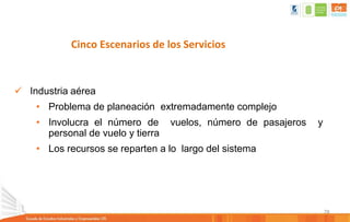 78
Cinco Escenarios de los Servicios
 Industria aérea
• Problema de planeación extremadamente complejo
• Involucra el número de vuelos, número de pasajeros y
personal de vuelo y tierra
• Los recursos se reparten a lo largo del sistema
 