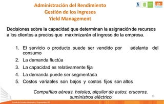 79
Administración del Rendimiento
Gestión de los ingresos
Yield Management
Decisiones sobre la capacidad que determinan la asignaciónde recursos
a los clientes a precios que maximizarán el ingreso de la empresa.
1. El servicio o producto puede ser vendido por adelante del
consumo
2. La demanda fluctúa
3. La capacidad es relativamente fija
4. La demanda puede ser segmentada
5. Costos variables son bajos y costos fijos son altos
Compañías aéreas, hoteles, alquiler de autos, cruceros,
suministros eléctrico
 