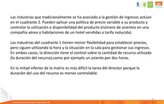 83
Las industrias que tradicionalmente se ha asociado a la gestión de ingresos actúan
en el cuadrante 2. Pueden aplicar una política de precio variable a su producto y
controlar la utilización o disponibilidad del producto (número de asientos en una
compañía aérea o habitaciones de un hotel vendidas a tarifa reducida).
Las industrias del cuadrante 1 tienen menor flexibilidad para establecer precios,
pero siguen utilizando la hora y la situación en la sala para gestionar sus ingresos.
En ambos casos, la dirección tiene el control sobre la cantidad de recurso utilizado
(la duración del recurso),como por ejemplo un asiento por dos horas.
En la mitad inferior de la matriz es más difícil la tarea del director porque la
duración del uso del recurso es menos controlable.
 