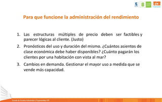 Para que funcione la administración del rendimiento
1. Las estructuras múltiples de precio deben ser factibles y
parecer lógicas al cliente. (Justo)
2. Pronósticos del uso y duración del mismo. ¿Cuántos asientos de
clase económica debe haber disponibles? ¿Cuánto pagarán los
clientes por una habitación con vista al mar?
3. Cambios en demanda. Gestionar el mayor uso a medida que se
vende más capacidad.
 