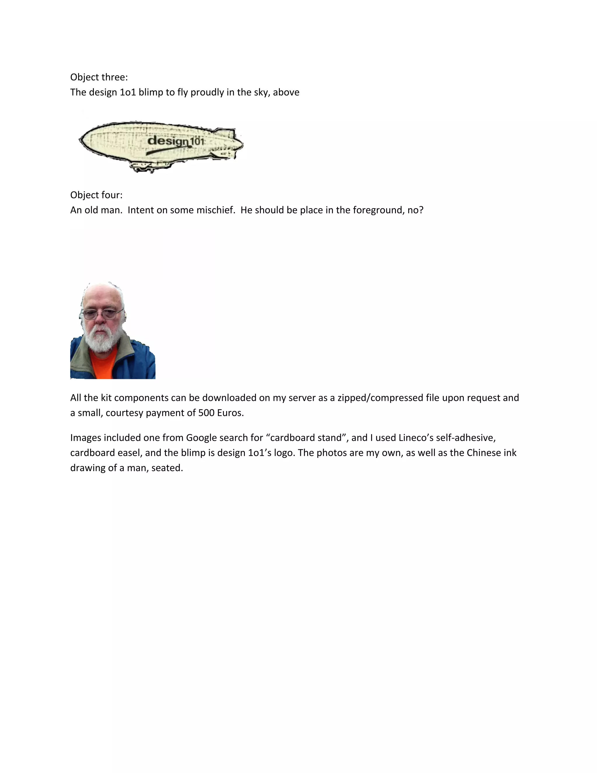Object three:
The design 1o1 blimp to fly proudly in the sky, above
Object four:
An old man. Intent on some mischief. He should be place in the foreground, no?
All the kit components can be downloaded on my server as a zipped/compressed file upon request and
a small, courtesy payment of 500 Euros.
Images included one from Google search for “cardboard stand”, and I used Lineco’s self-adhesive,
cardboard easel, and the blimp is design 1o1’s logo. The photos are my own, as well as the Chinese ink
drawing of a man, seated.