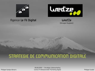 Agence Le Fil Digital                                          Wed’Ze
                                                                       (Groupe Oxylane)




           STRATEGIE DE COMMUNICATION DIGITALE

                                 29/02/2012 – Stratégie Webmarketing
Philippe Guelpa-Bonaro          Licence Professionnelle Marketing Digital                 Philippe Coudol
 
