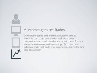 A internet gera resultados
O resultado obtido pela internet é altíssimo, além da
interação com o seu consumidor você ainda pode
personalizar as experiências de cada usuário, dessa forma a
internet é o único meio de massa especíﬁco para cada
indivíduo, onde você pode criar experiências diferentes para
cada consumidor
 