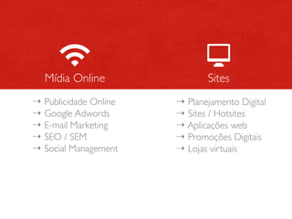 Mídia Online                Sites
⇢ Publicidade Online   ⇢ Planejamento Digital
⇢ Google Adwords       ⇢ Sites / Hotsites
⇢ E-mail Marketing     ⇢ Aplicações web
⇢ SEO / SEM            ⇢ Promoções Digitais
⇢ Social Management    ⇢ Lojas virtuais
 