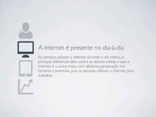 A internet é presente no dia-à-dia
As pessoas utilizam a internet durante o dia inteiro, o
principal diferencial dela contra as demais mídias é que a
internet é o único meio com altíssima penetração nos
horários comerciais, pois as pessoas utilizam a internet para
trabalhar
 