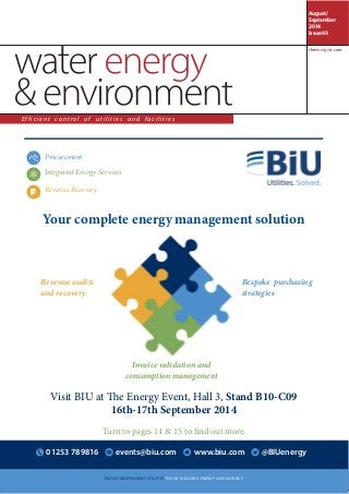 Procurement 
Your complete energy management solution 
Bespoke purchasing 
strategies 
Revenue audits 
and recovery 
Invoice validation and 
consumption management 
Integrated Energy Services 
Revenue Recovery 
Visit BIU at !e Energy Event, Hall 3, Stand B10-C09 
16th-17th September 2014 
Turn to pages 14 & 15 to !nd out more. 
01253 789816 events@biu.com www.biu.com @BIUenergy 
BRITISH INDEPENDENT UTILITIES THE UK’S LEADING ENERGY CONSULTANCY 
August/ 
September 
2014 
Issue 93 
E f f i c i e n t c o n t r o l o f u t i l i t i e s a n d f a c i l i t i e s 
theenergyst.com 
 