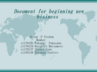 Document for beginning new
         bisiness


        Group :F Fredom
            Member
  s1170121 Takaaki Fukasawa
  s1170124 Kazuhiro Matsumoto
  s1170137 Shiori Endo
  s1150149 Tetsuya Tashiro
 