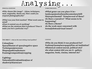  
PERSONAL RESPONSE
 
•Why choose this image? - (ideas, techniques,
style, originality, theme etc). How could you
respond photographically?
 
•What was your first reaction? What word came to
mind?
•Does it remind you of anything?
•What are the emotions that it produces? Does it
make you feel a particular way?
 
 
SUBJECT/MEANING
 
•What genre can you place it in:–
landscape/portraiture/documentary/still
life/experimental? None/several of these?
•Is there a narrative? What seems to be
happening?
•Is there a theme?
•Is the work more concerned with
formal/abstract/visual issues?
 
 
THE OBJECT – what are the most striking visual qualities?
 
Colour/tone
Space/illusion of space/negative space
Techniques/processes
Shapes/patterns/textures
Framing/composition/cropping
 
Lighting:-
Natural/artificial/ambient/use of
shadows/chiaroscuro
 
CONTEXT
 
•Who do you think it was produced for?
Fashion/cinema/newspaper/fine art institution?
•Historical context (social, political etc)?
•In what context did you see it - gallery,
magazine, book, cinema, internet etc?
 
 
 