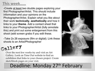 This week……
Deadline: Monday 27th
February
-Create at least two double pages exploring your
first Photographer/Artist. This should include
information and your opinions on the
Photographer/Artist. Explain what you like about
their work technically, aesthetically and how it
links to your theme. Add a contact sheet that
links to your Photographer/Artist (fully annotate
this) and print out some enlargement from this
shoot (add screen grabs if you edit these.
-Take 2x 26 exposure (film or digital). Link these
shoots to an Artist/Photographer
Over the next few weeks try and visit an Art
Gallery. Look on Time Out website to find an
exhibition that links to your chosen project. Create
sketchbook pages on your visit.
 